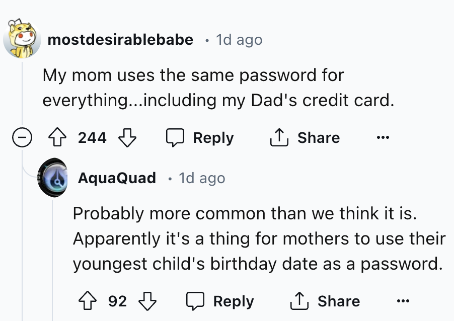 screenshot - mostdesirablebabe 1d ago My mom uses the same password for everything...including my Dad's credit card. 244 AquaQuad 1d ago Probably more common than we think it is. Apparently it's a thing for mothers to use their youngest child's birthday d